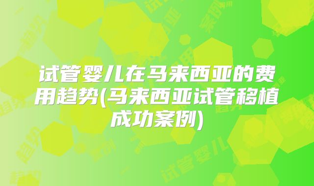 试管婴儿在马来西亚的费用趋势(马来西亚试管移植成功案例)
