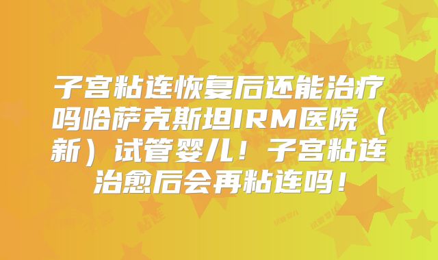 子宫粘连恢复后还能治疗吗哈萨克斯坦IRM医院(新)试管婴儿!子宫粘连治愈后会再粘连吗!