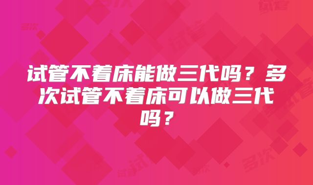 试管不着床能做三代吗?多次试管不着床可以做三代吗?