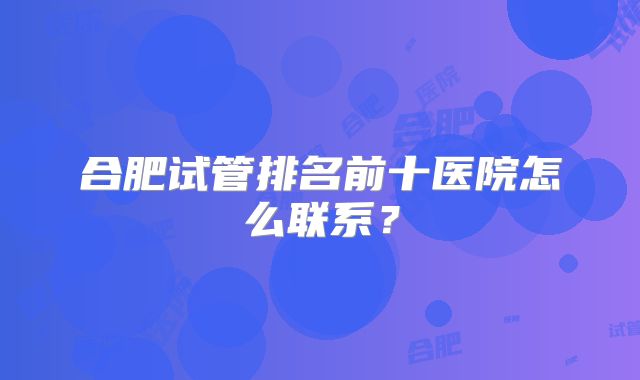 合肥试管排名前十医院怎么联系?