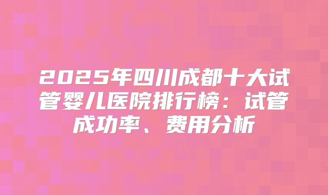 2025年四川成都十大试管婴儿医院排行榜：试管成功率、费用分析
