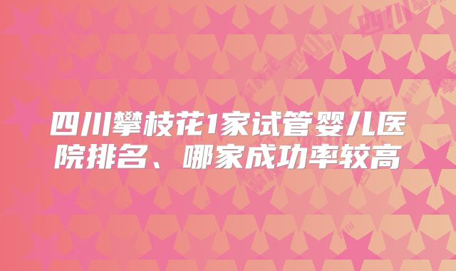 四川攀枝花1家试管婴儿医院排名、哪家成功率较高