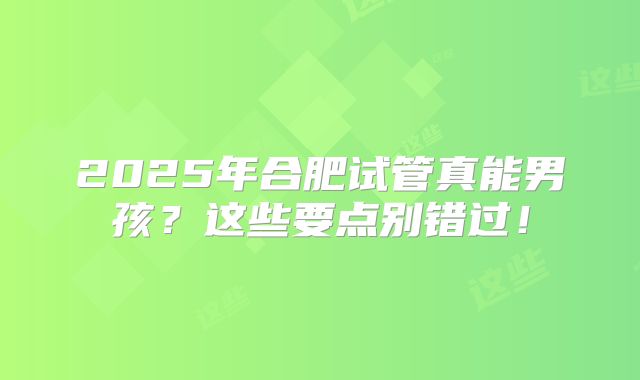 2025年合肥试管真能男孩？这些要点别错过！