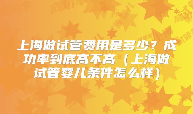 上海做试管费用是多少？成功率到底高不高（上海做试管婴儿条件怎么样）