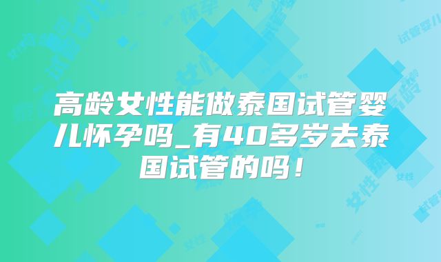 高龄女性能做泰国试管婴儿怀孕吗_有40多岁去泰国试管的吗！