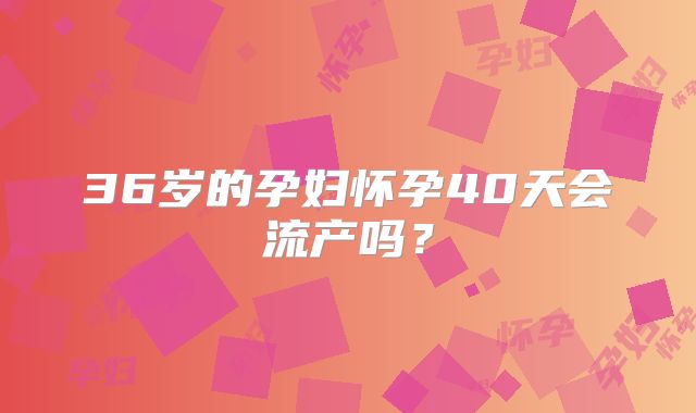 36岁的孕妇怀孕40天会流产吗?