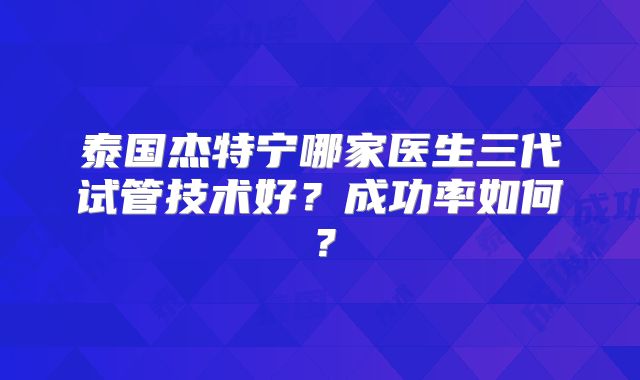 泰国杰特宁哪家医生三代试管技术好?成功率如何?