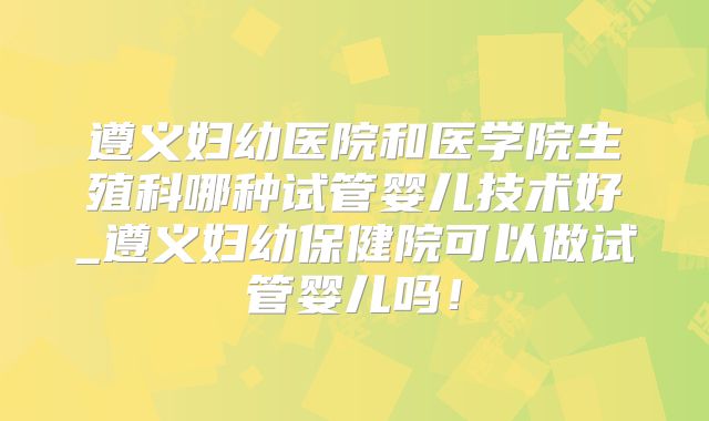 遵义妇幼医院和医学院生殖科哪种试管婴儿技术好_遵义妇幼保健院可以做试管婴儿吗!