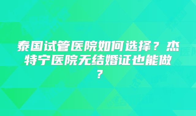 泰国试管医院如何选择？杰特宁医院无结婚证也能做？