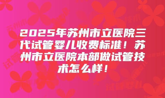 2025年苏州市立医院三代试管婴儿收费标准！苏州市立医院本部做试管技术怎么样！