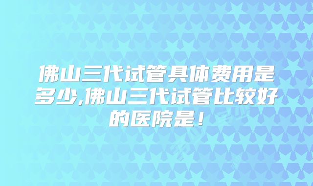 佛山三代试管具体费用是多少,佛山三代试管比较好的医院是！