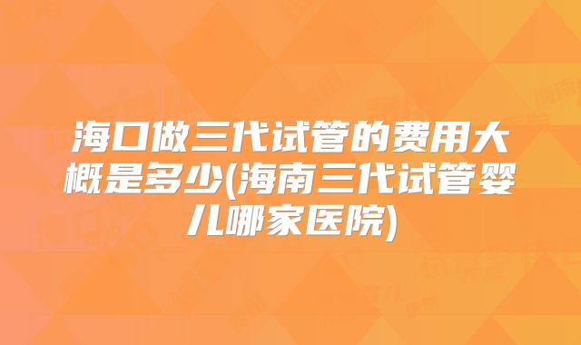 海口做三代试管的费用大概是多少(海南三代试管婴儿哪家医院)