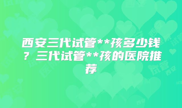 西安三代试管**孩多少钱？三代试管**孩的医院推荐
