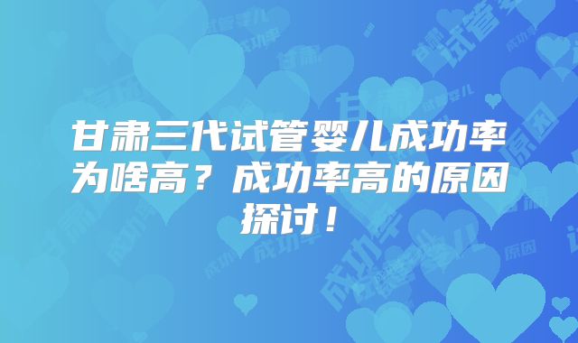 甘肃三代试管婴儿成功率为啥高？成功率高的原因探讨！