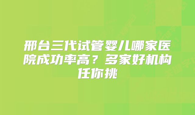 邢台三代试管婴儿哪家医院成功率高？多家好机构任你挑