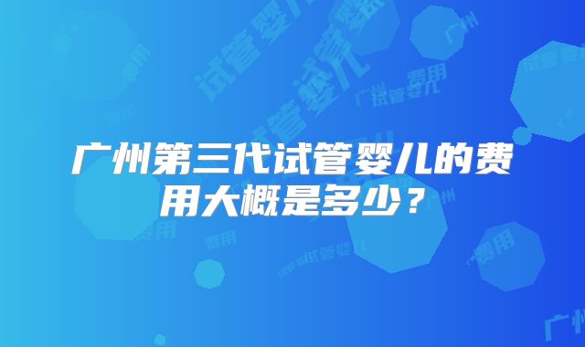 广州第三代试管婴儿的费用大概是多少?