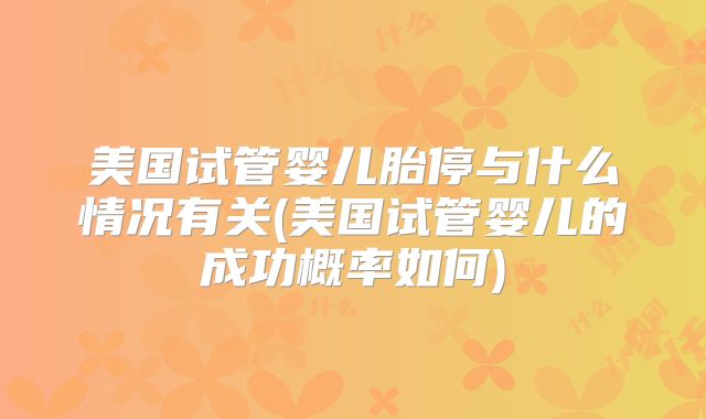 美国试管婴儿胎停与什么情况有关(美国试管婴儿的成功概率如何)