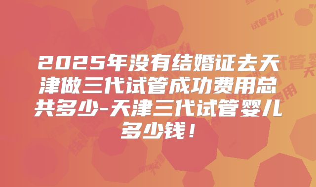 2025年没有结婚证去天津做三代试管成功费用总共多少-天津三代试管婴儿多少钱！