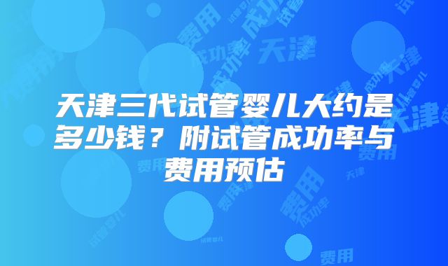 天津三代试管婴儿大约是多少钱？附试管成功率与费用预估
