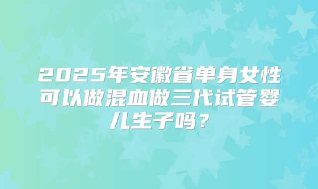 2025年安徽省单身女性可以做混血做三代试管婴儿生子吗?