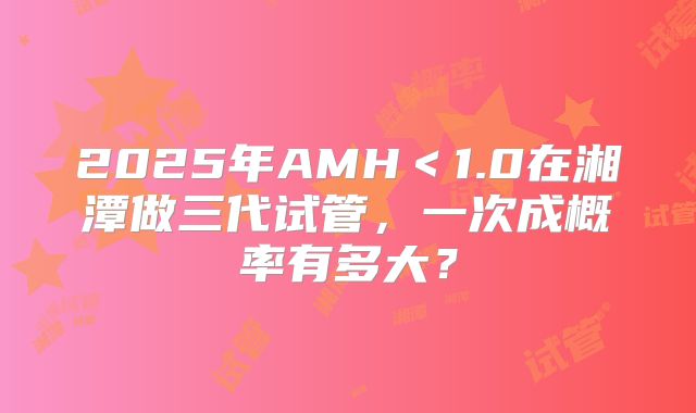 2025年AMH＜1.0在湘潭做三代试管，一次成概率有多大？