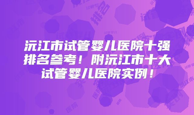 沅江市试管婴儿医院十强排名参考！附沅江市十大试管婴儿医院实例！