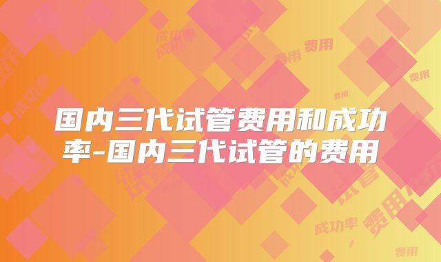 国内三代试管费用和成功率-国内三代试管的费用