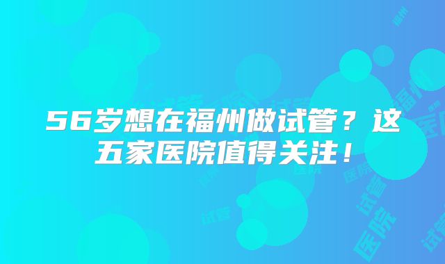 56岁想在福州做试管？这五家医院值得关注！