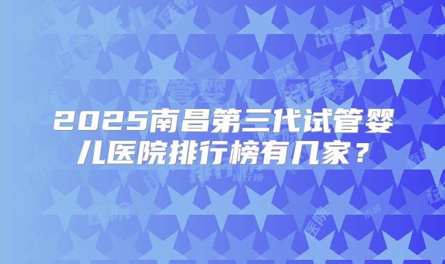 2025南昌第三代试管婴儿医院排行榜有几家？