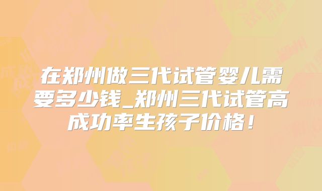在郑州做三代试管婴儿需要多少钱_郑州三代试管高成功率生孩子价格！