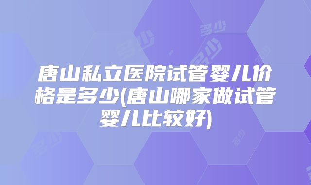 唐山私立医院试管婴儿价格是多少(唐山哪家做试管婴儿比较好)