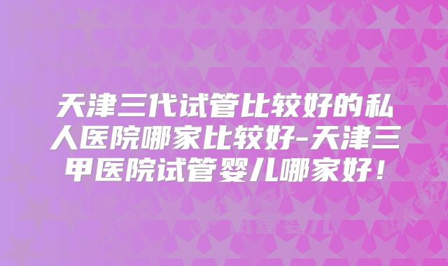 天津三代试管比较好的私人医院哪家比较好-天津三甲医院试管婴儿哪家好！