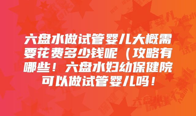 六盘水做试管婴儿大概需要花费多少钱呢(攻略有哪些!六盘水妇幼保健院可以做试管婴儿吗!