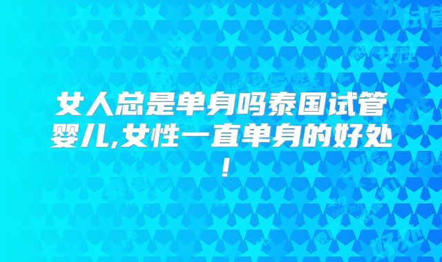 女人总是单身吗泰国试管婴儿,女性一直单身的好处！