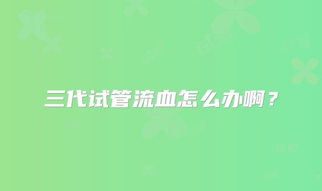 三代试管流血怎么办啊？