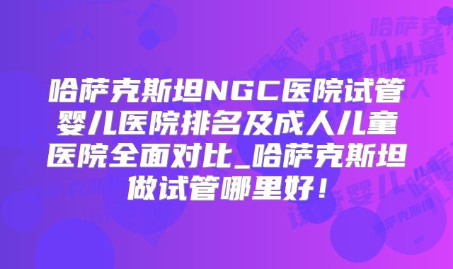 哈萨克斯坦NGC医院试管婴儿医院排名及成人儿童医院全面对比_哈萨克斯坦做试管哪里好!