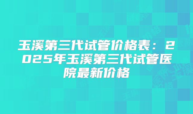 玉溪第三代试管价格表:2025年玉溪第三代试管医院最新价格