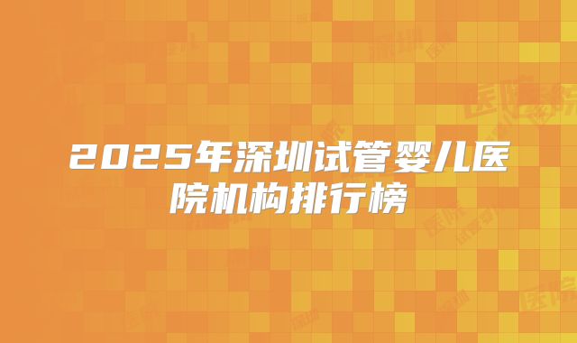 2025年深圳试管婴儿医院机构排行榜