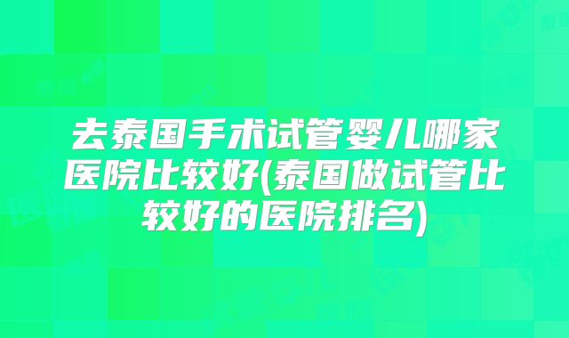 去泰国手术试管婴儿哪家医院比较好(泰国做试管比较好的医院排名)