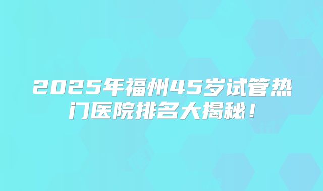 2025年福州45岁试管热门医院排名大揭秘！