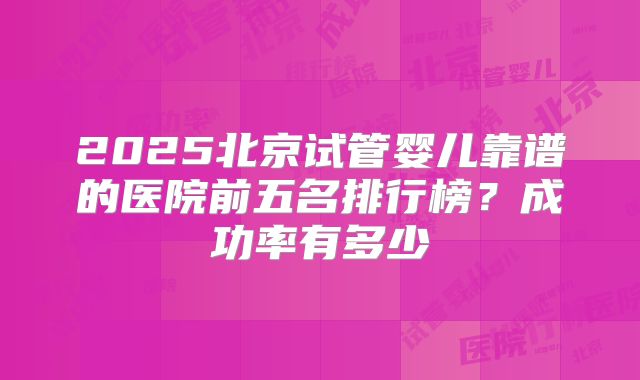 2025北京试管婴儿靠谱的医院前五名排行榜?成功率有多少