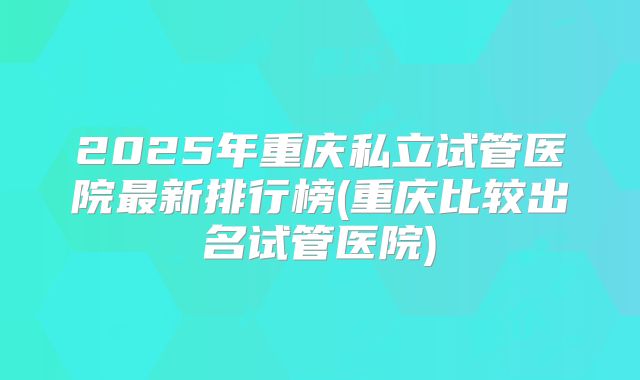 2025年重庆私立试管医院最新排行榜(重庆比较出名试管医院)