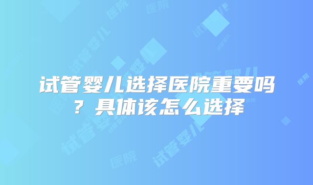 试管婴儿选择医院重要吗？具体该怎么选择