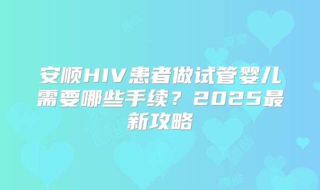 安顺HIV患者做试管婴儿需要哪些手续?2025最新攻略
