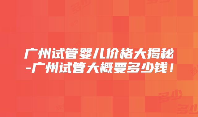 广州试管婴儿价格大揭秘-广州试管大概要多少钱！