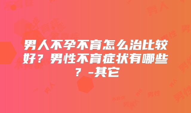 男人不孕不育怎么治比较好？男性不育症状有哪些？-其它