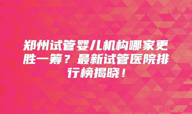 郑州试管婴儿机构哪家更胜一筹？最新试管医院排行榜揭晓！