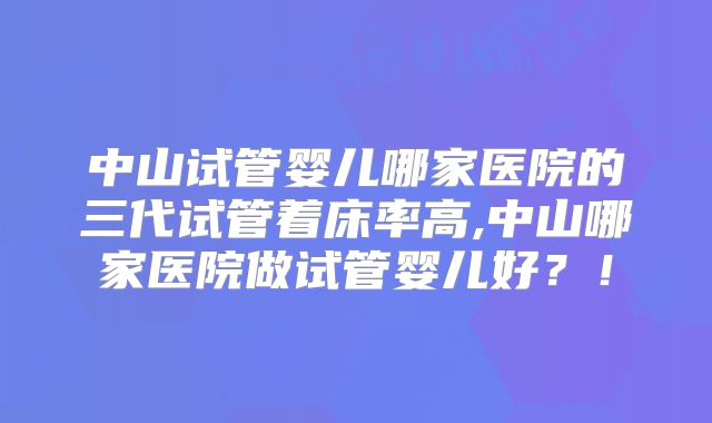 中山试管婴儿哪家医院的三代试管着床率高,中山哪家医院做试管婴儿好？！