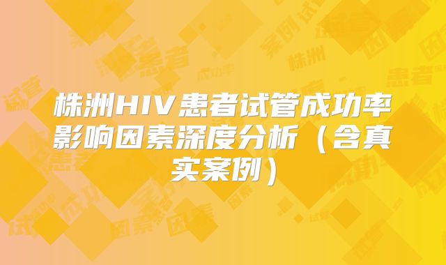 株洲HIV患者试管成功率影响因素深度分析(含真实案例)
