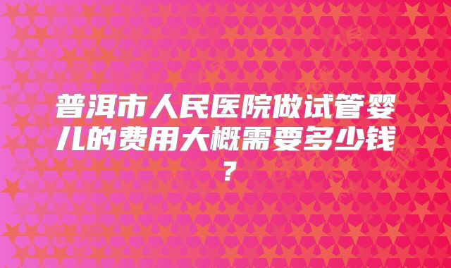 普洱市人民医院做试管婴儿的费用大概需要多少钱？